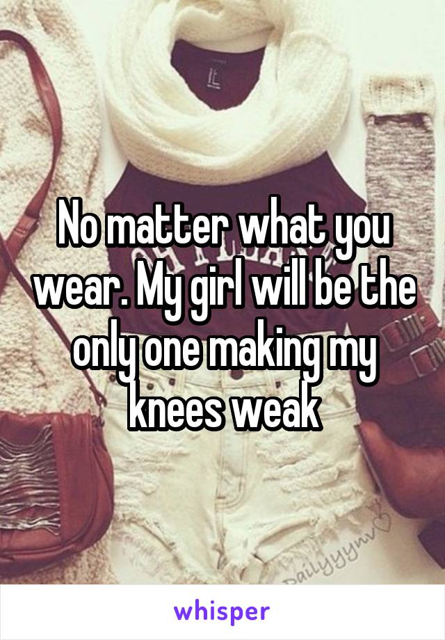 No matter what you wear. My girl will be the only one making my knees weak