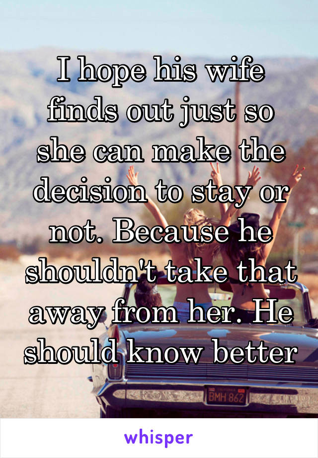 I hope his wife finds out just so she can make the decision to stay or not. Because he shouldn't take that away from her. He should know better 