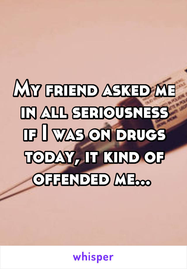 My friend asked me in all seriousness if I was on drugs today, it kind of offended me... 