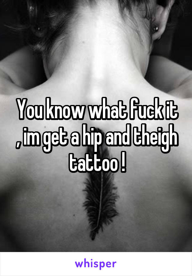 You know what fuck it , im get a hip and theigh tattoo !