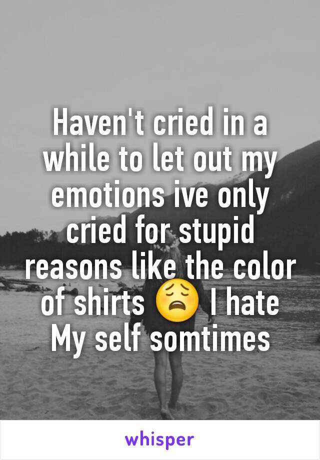 Haven't cried in a while to let out my emotions ive only cried for stupid reasons like the color of shirts 😩 I hate My self somtimes