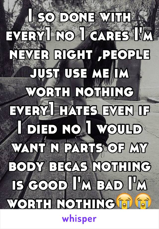 I so done with every1 no 1 cares I'm never right ,people just use me im worth nothing every1 hates even if I died no 1 would want n parts of my body becas nothing is good I'm bad I'm worth nothing😭😭