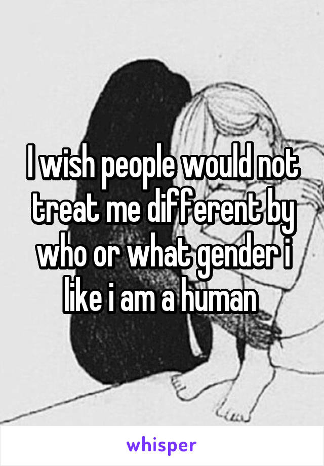 I wish people would not treat me different by who or what gender i like i am a human 