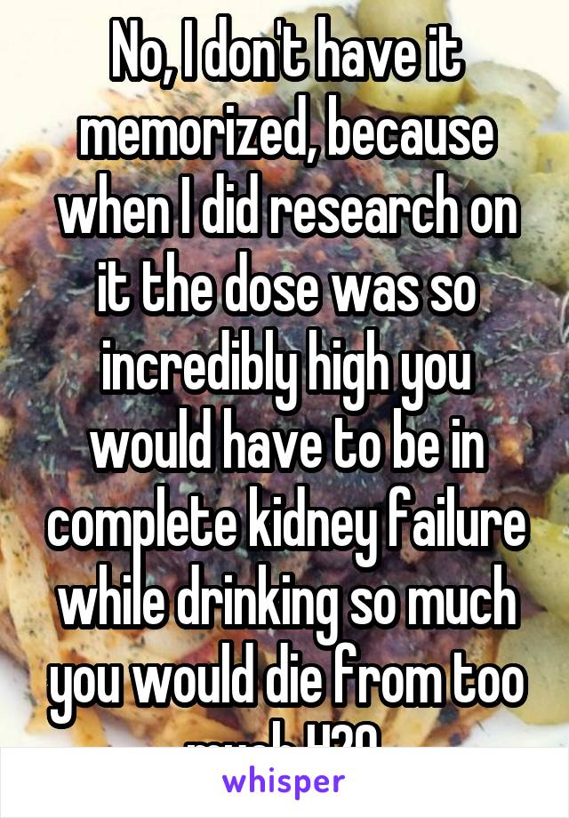 No, I don't have it memorized, because when I did research on it the dose was so incredibly high you would have to be in complete kidney failure while drinking so much you would die from too much H2O.