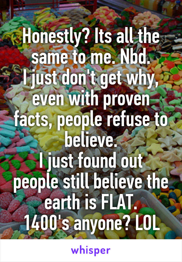 Honestly? Its all the same to me. Nbd.
I just don't get why, even with proven facts, people refuse to believe.
I just found out people still believe the earth is FLAT.
1400's anyone? LOL