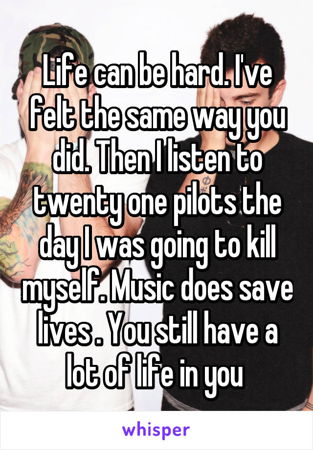 Life can be hard. I've felt the same way you did. Then I listen to twenty one pilots the day I was going to kill myself. Music does save lives . You still have a lot of life in you 