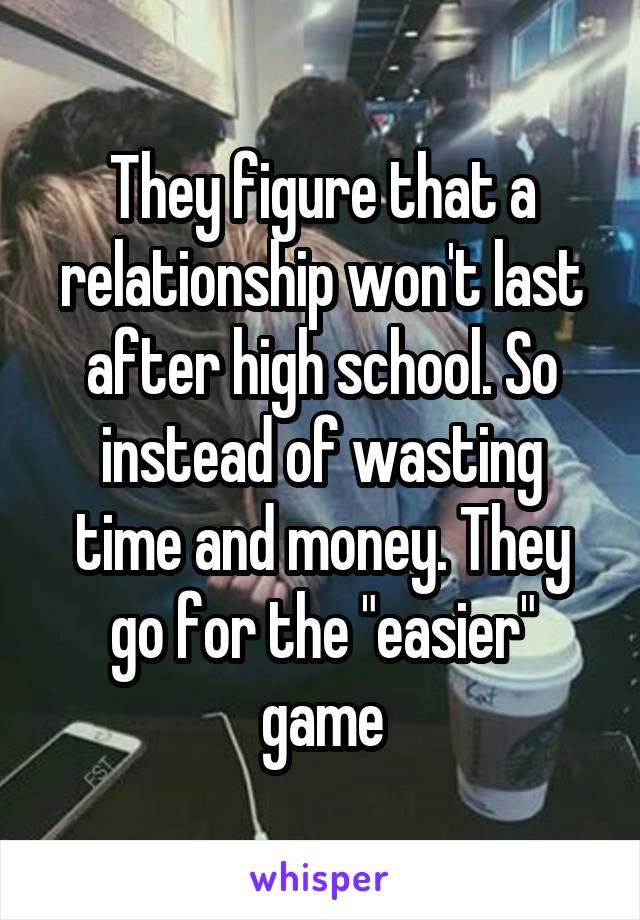 They figure that a relationship won't last after high school. So instead of wasting time and money. They go for the "easier" game