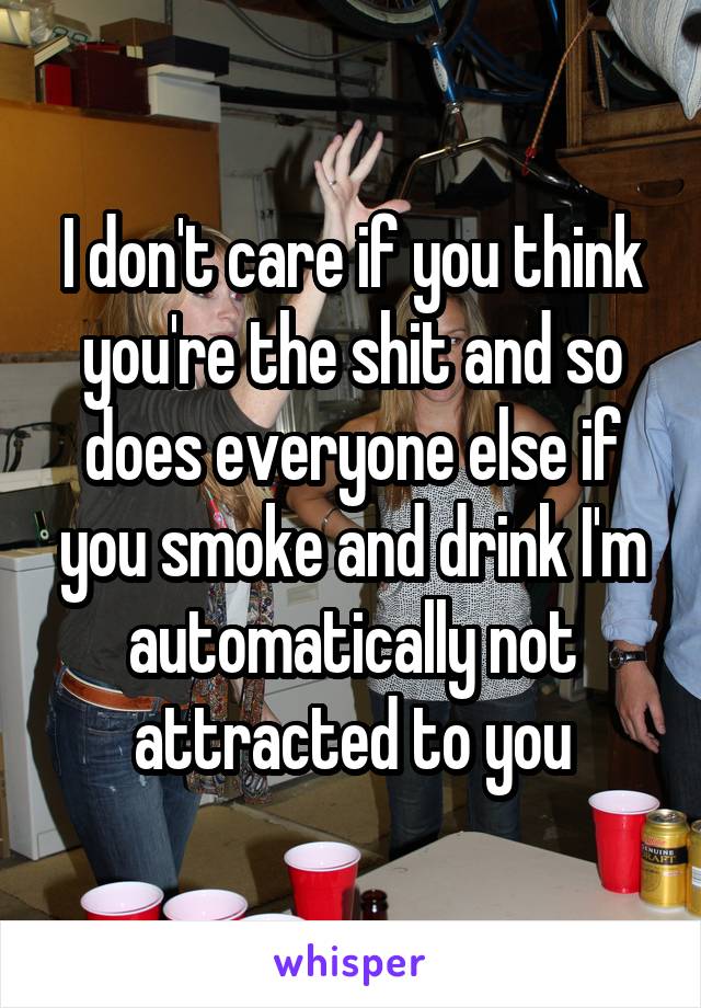 I don't care if you think you're the shit and so does everyone else if you smoke and drink I'm automatically not attracted to you