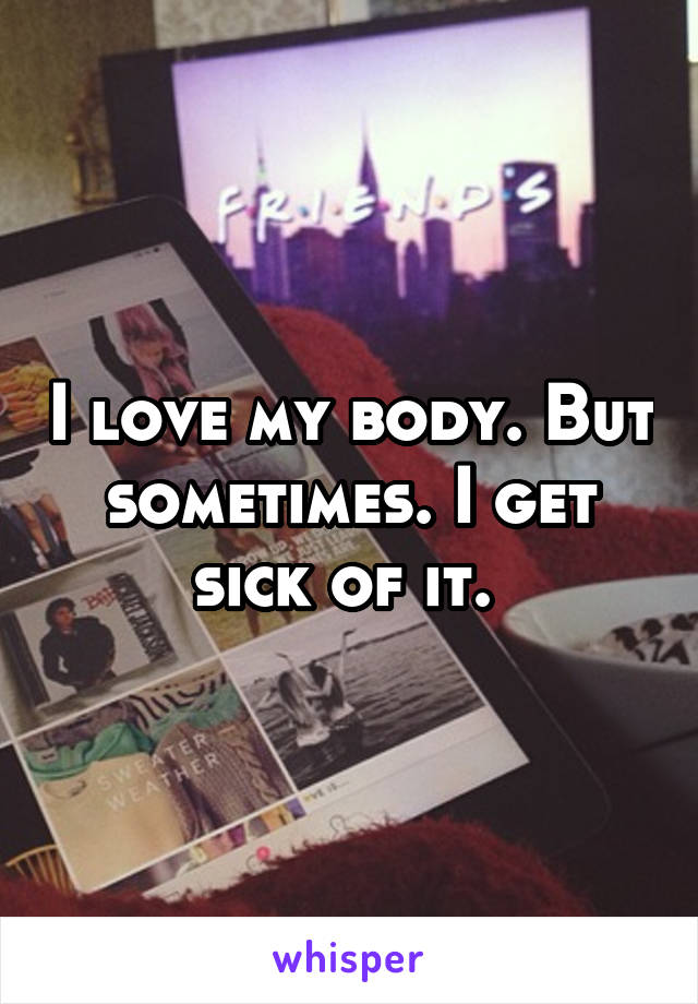 I love my body. But sometimes. I get sick of it. 