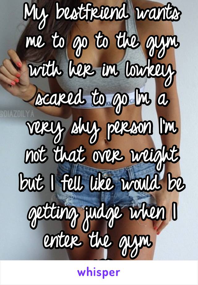 My bestfriend wants me to go to the gym with her im lowkey scared to go Im a very shy person I'm not that over weight but I fell like would be getting judge when I enter the gym 
17f