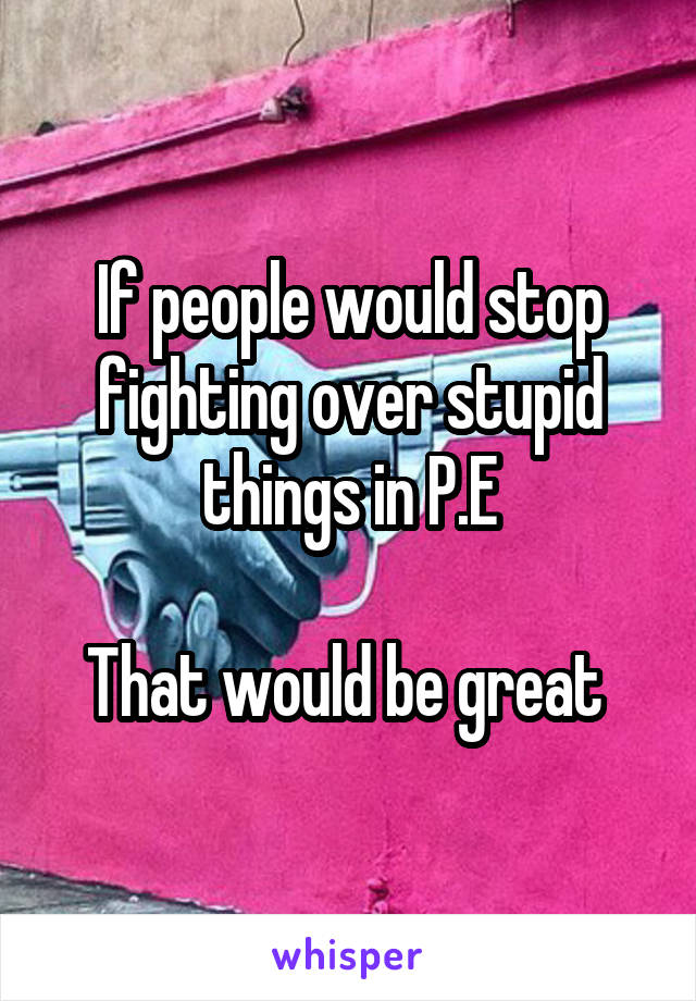 If people would stop fighting over stupid things in P.E

That would be great 