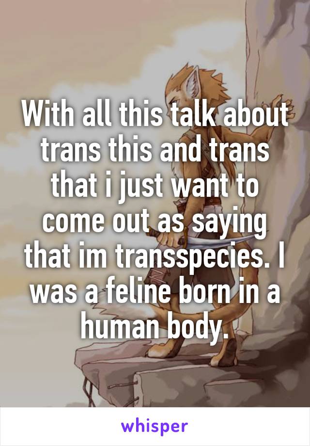 With all this talk about trans this and trans that i just want to come out as saying that im transspecies. I was a feline born in a human body.