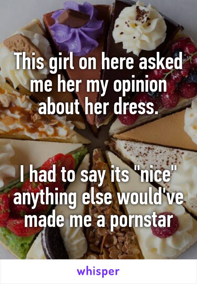 This girl on here asked me her my opinion about her dress.


I had to say its "nice" anything else would've made me a pornstar