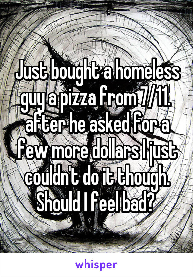 Just bought a homeless guy a pizza from 7/11.  after he asked for a few more dollars I just couldn't do it though. Should I feel bad? 