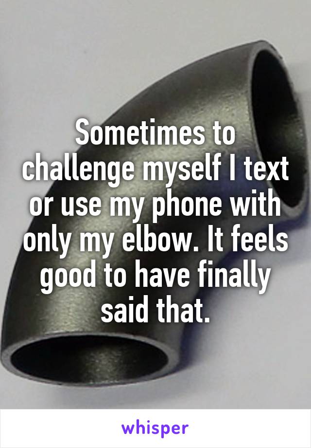 Sometimes to challenge myself I text or use my phone with only my elbow. It feels good to have finally said that.