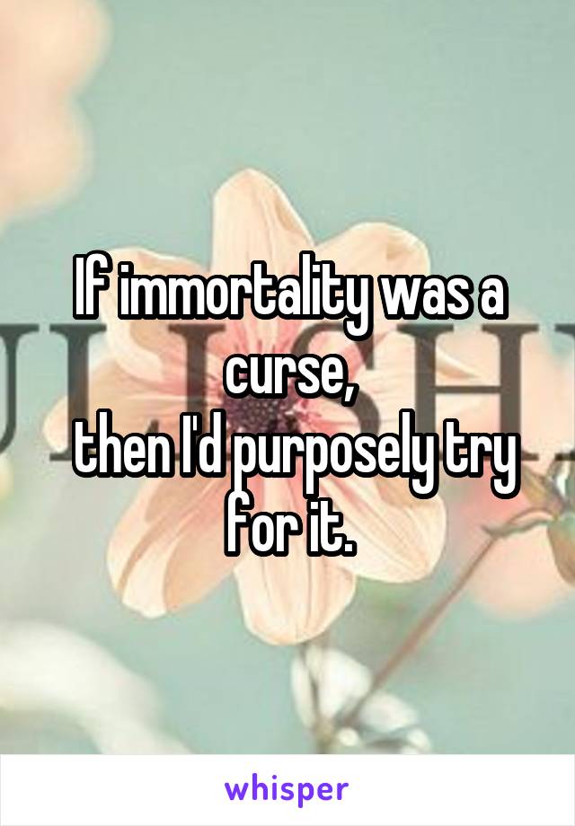 If immortality was a curse,
 then I'd purposely try for it.