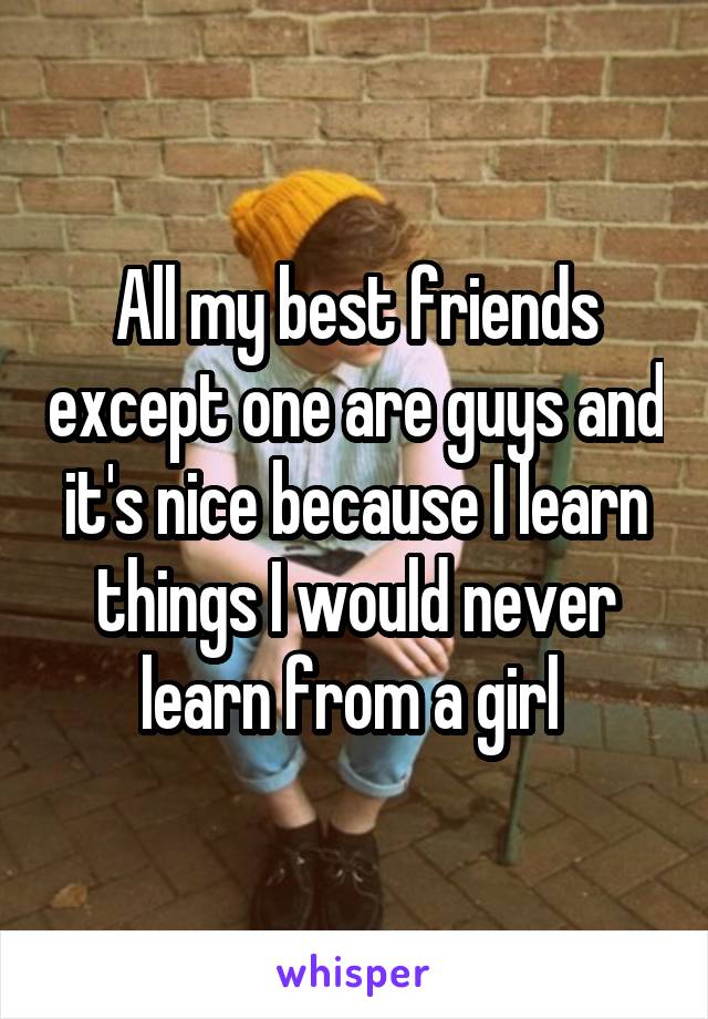 All my best friends except one are guys and it's nice because I learn things I would never learn from a girl 