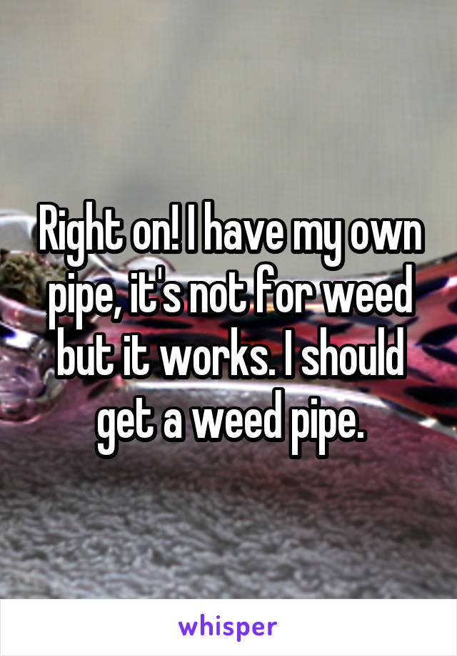 Right on! I have my own pipe, it's not for weed but it works. I should get a weed pipe.