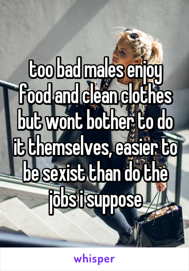 too bad males enjoy food and clean clothes but wont bother to do it themselves, easier to be sexist than do the jobs i suppose