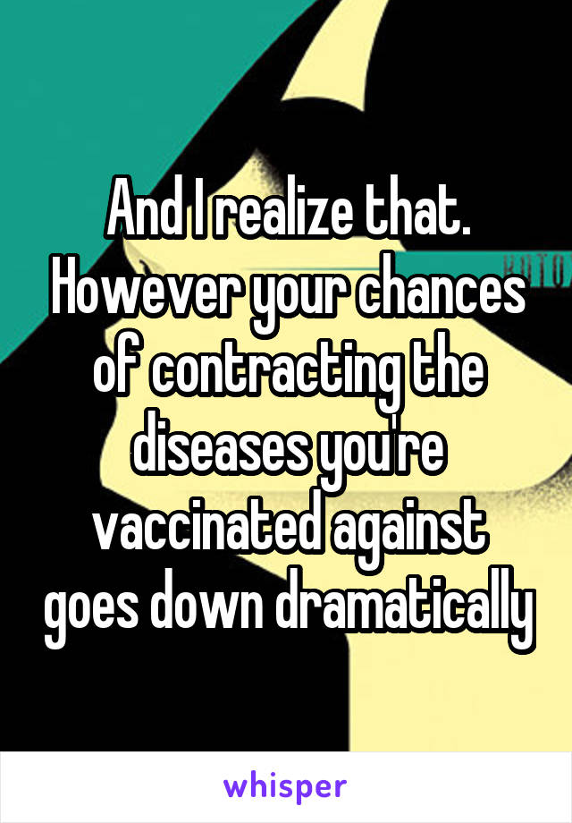 And I realize that. However your chances of contracting the diseases you're vaccinated against goes down dramatically