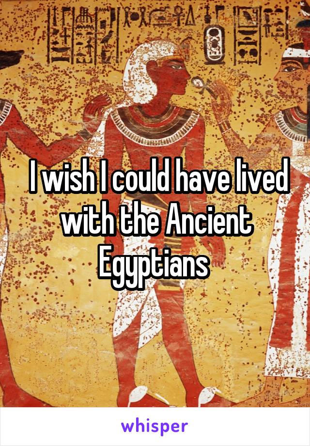  I wish I could have lived with the Ancient Egyptians 