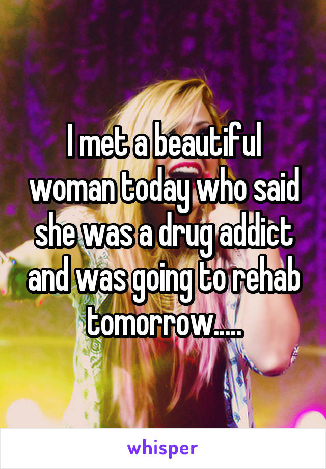 I met a beautiful woman today who said she was a drug addict and was going to rehab tomorrow.....