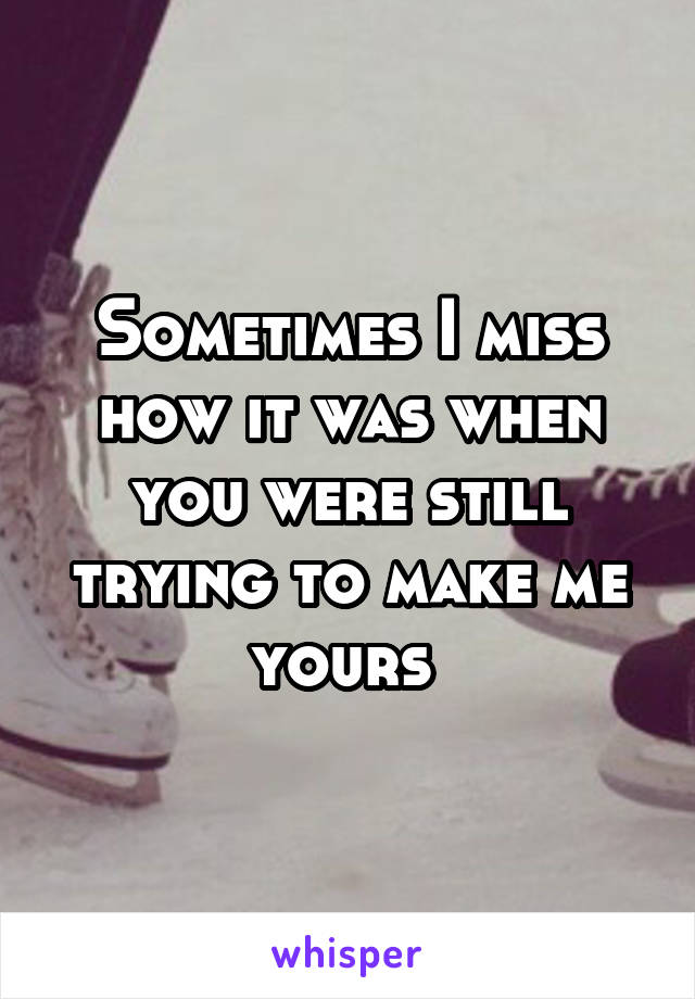 Sometimes I miss how it was when you were still trying to make me yours 