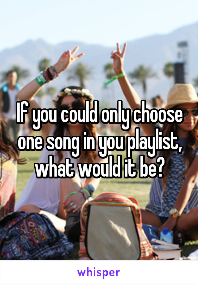 If you could only choose one song in you playlist, what would it be?