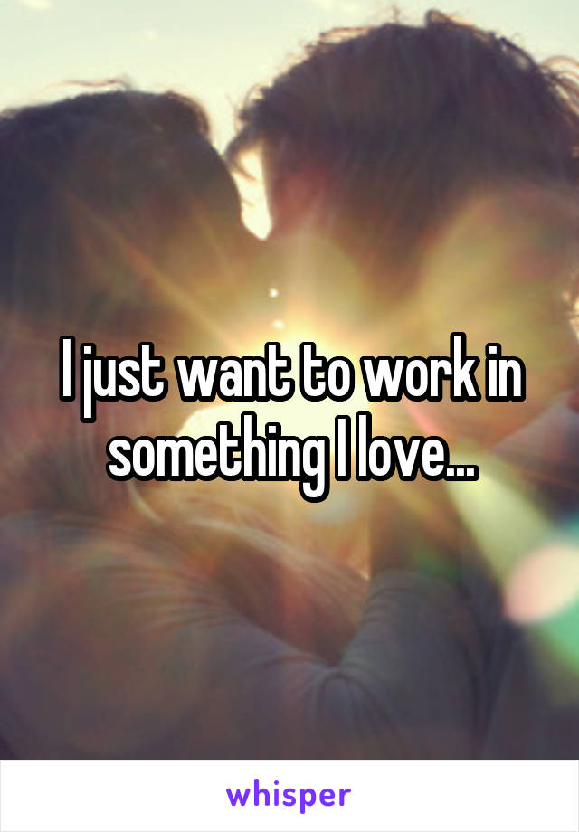 I just want to work in something I love...