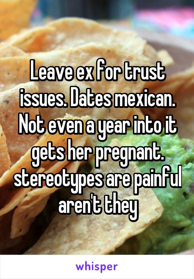 Leave ex for trust issues. Dates mexican. Not even a year into it gets her pregnant. stereotypes are painful aren't they