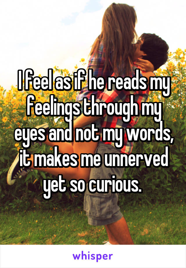 I feel as if he reads my feelings through my eyes and not my words, it makes me unnerved yet so curious. 