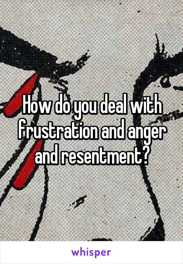 How do you deal with frustration and anger and resentment?