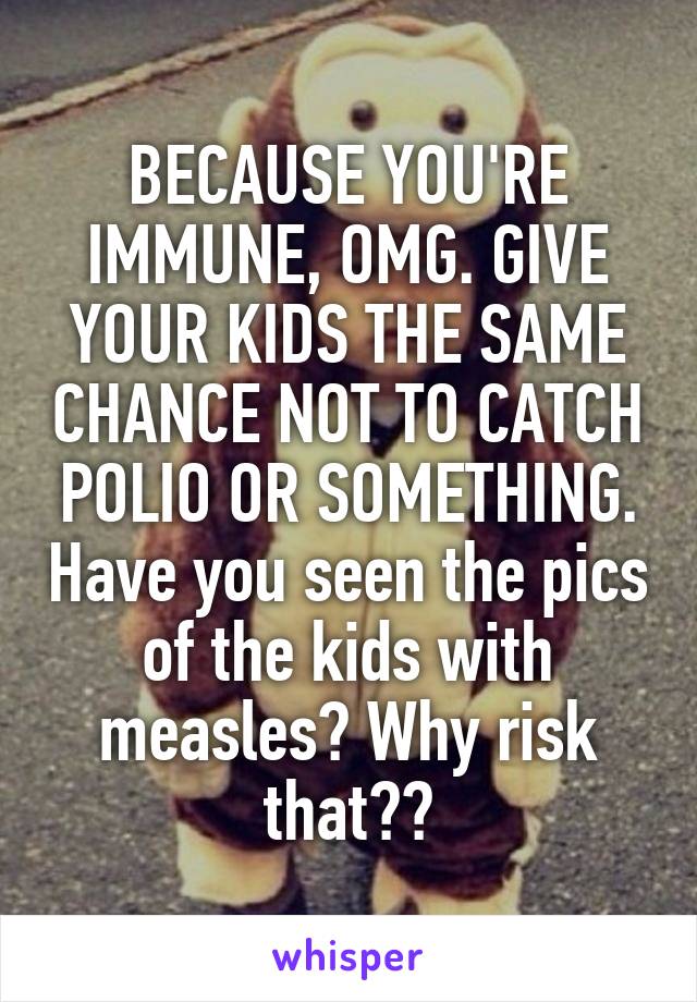 BECAUSE YOU'RE IMMUNE, OMG. GIVE YOUR KIDS THE SAME CHANCE NOT TO CATCH POLIO OR SOMETHING. Have you seen the pics of the kids with measles? Why risk that??