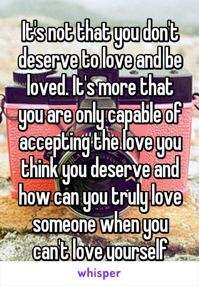 It's not that you don't deserve to love and be loved. It's more that you are only capable of accepting the love you think you deserve and how can you truly love someone when you can't love yourself