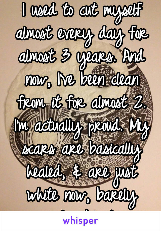 I used to cut myself almost every day for almost 3 years. And now, I've been clean from it for almost 2. I'm actually proud. My scars are basically healed, & are just white now, barely noticeable :)