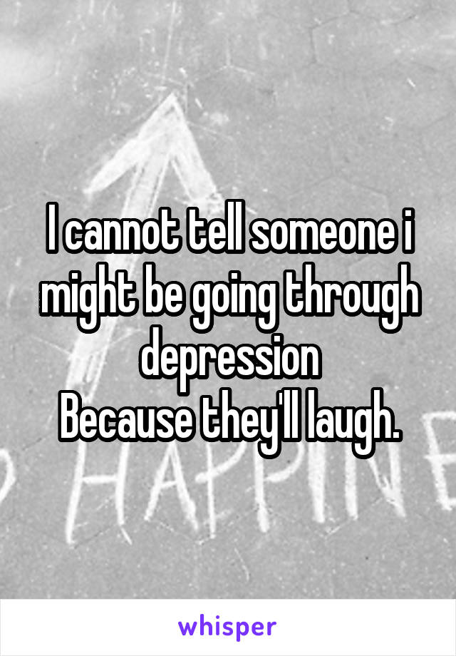 I cannot tell someone i might be going through depression
Because they'll laugh.