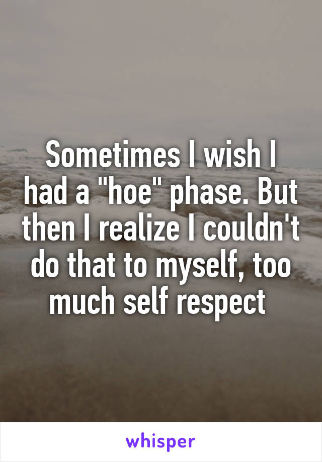 Sometimes I wish I had a "hoe" phase. But then I realize I couldn't do that to myself, too much self respect 