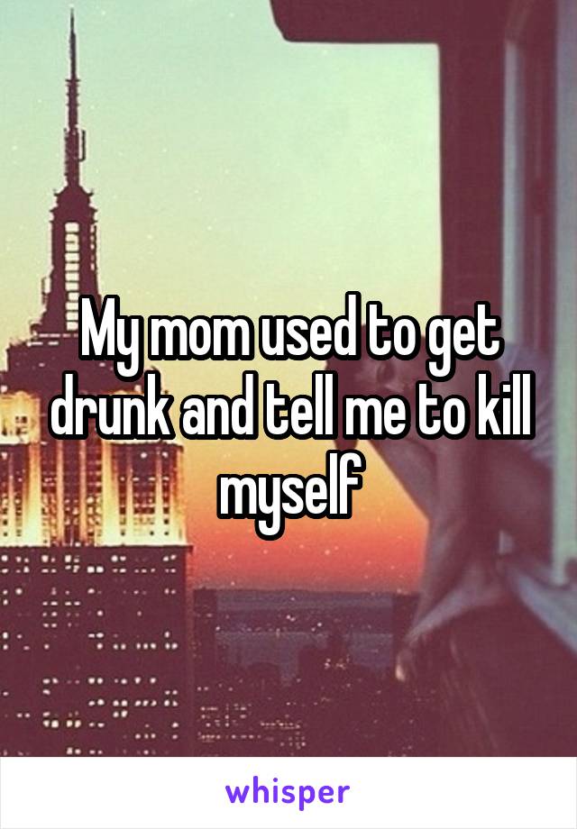 My mom used to get drunk and tell me to kill myself