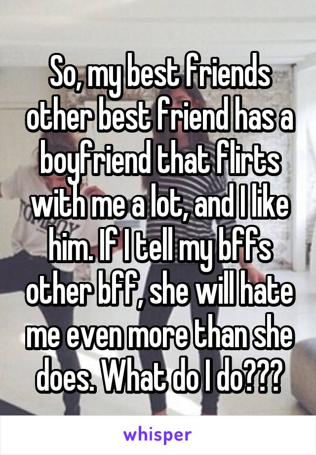 So, my best friends other best friend has a boyfriend that flirts with me a lot, and I like him. If I tell my bffs other bff, she will hate me even more than she does. What do I do???