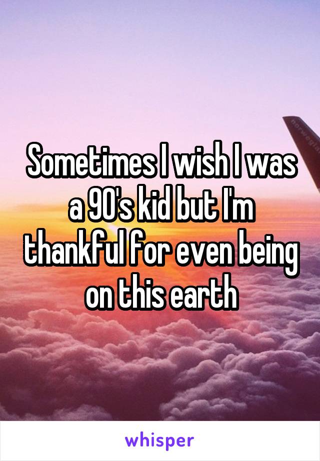 Sometimes I wish I was a 90's kid but I'm thankful for even being on this earth