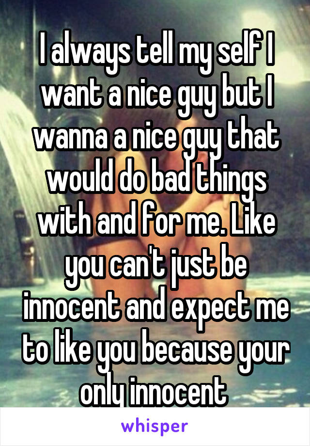 I always tell my self I want a nice guy but I wanna a nice guy that would do bad things with and for me. Like you can't just be innocent and expect me to like you because your only innocent 