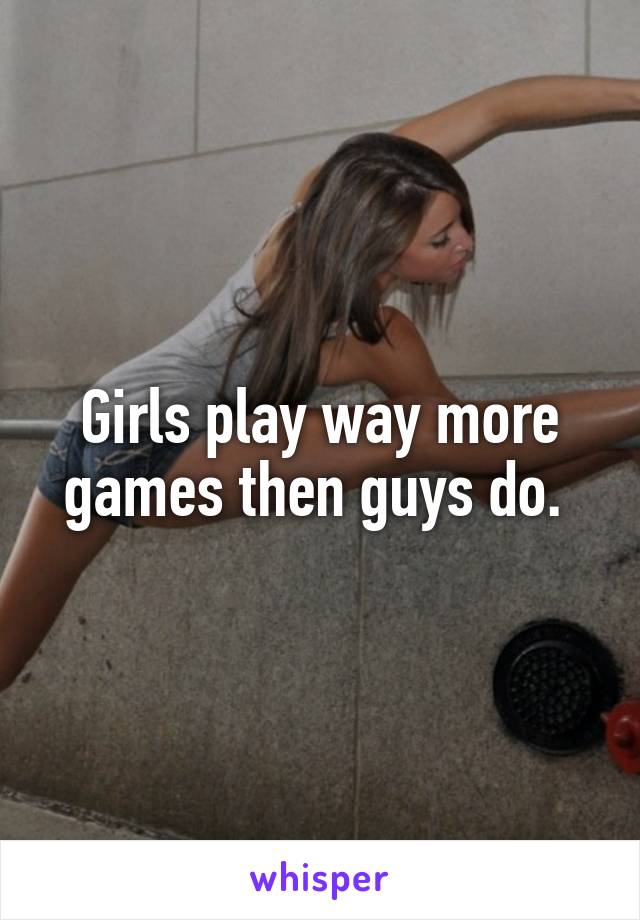 Girls play way more games then guys do. 