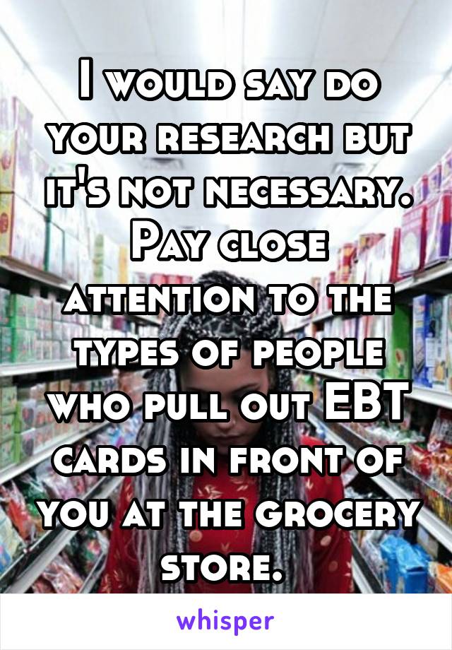 I would say do your research but it's not necessary. Pay close attention to the types of people who pull out EBT cards in front of you at the grocery store. 