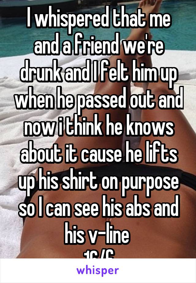 I whispered that me and a friend we're drunk and I felt him up when he passed out and now i think he knows about it cause he lifts up his shirt on purpose so I can see his abs and his v-line 
16/f