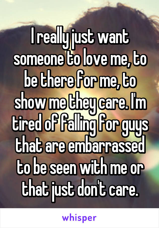 I really just want someone to love me, to be there for me, to show me they care. I'm tired of falling for guys that are embarrassed to be seen with me or that just don't care.