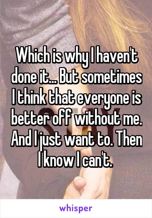 Which is why I haven't done it... But sometimes I think that everyone is better off without me. And I just want to. Then I know I can't. 