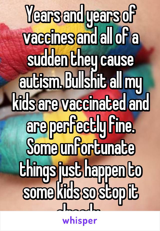 Years and years of vaccines and all of a sudden they cause autism. Bullshit all my kids are vaccinated and are perfectly fine. Some unfortunate things just happen to some kids so stop it already. 