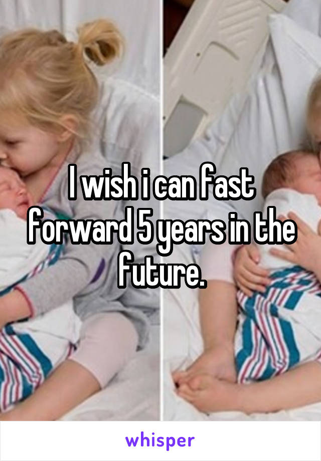 I wish i can fast forward 5 years in the future.