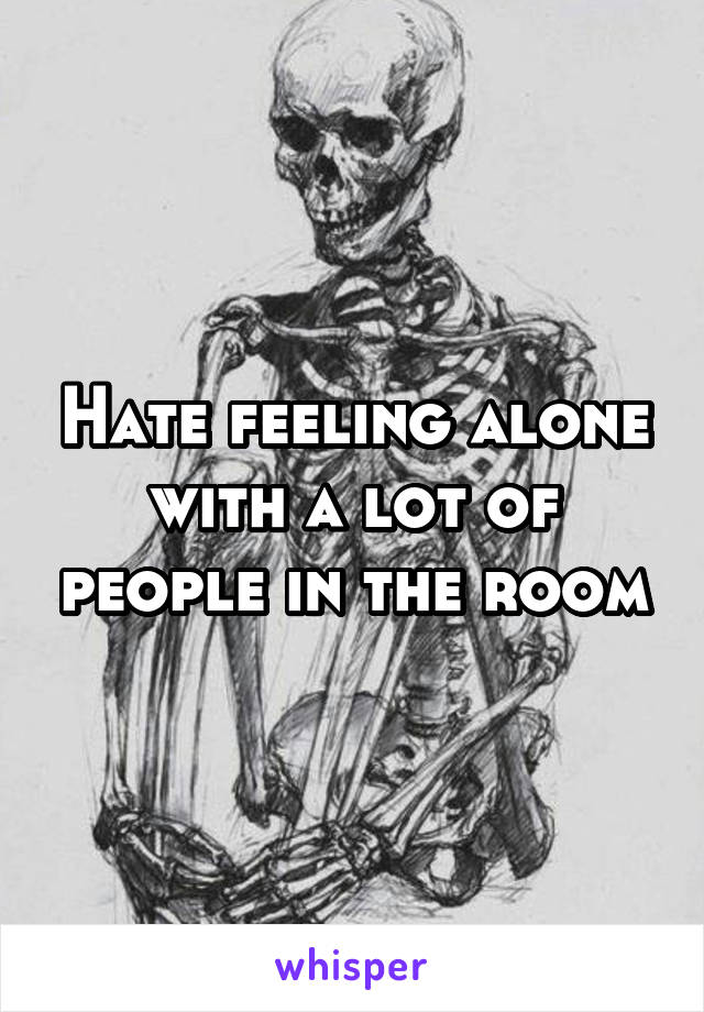 Hate feeling alone with a lot of people in the room