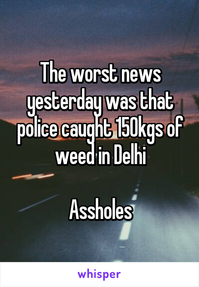 The worst news yesterday was that police caught 150kgs of weed in Delhi

Assholes